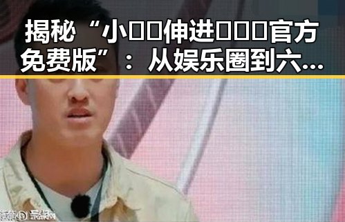 揭秘“小🐔🐔伸进🈲🔞🔞官方免费版”：从娱乐圈到六盘水市的趣闻探索