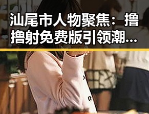 汕尾市人物聚焦：撸撸射免费版引领潮流变化