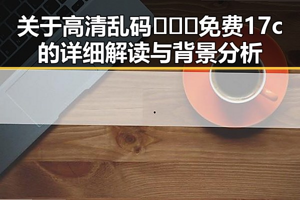 关于高清乱码🔞❌♋免费17c的详细解读与背景分析