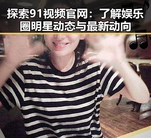 探索91视频官网：了解娱乐圈明星动态与最新动向