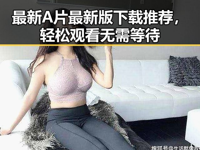 最新A片最新版下载推荐，轻松观看无需等待