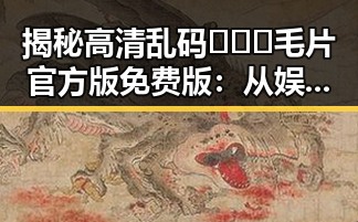 揭秘高清乱码🔞❌♋毛片官方版免费版：从娱乐圈到网络的反差魅力