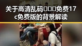 关于高清乱码🔞❌♋免费17c免费版的背景解读