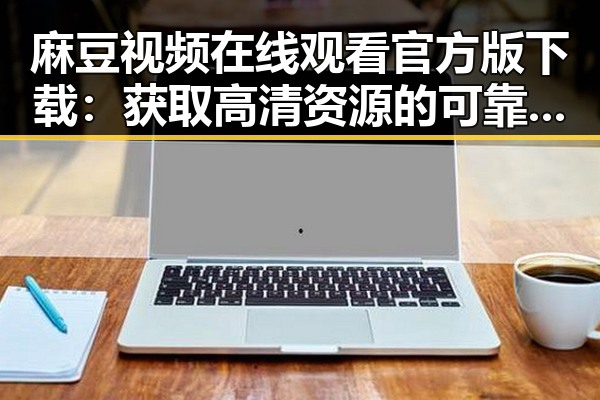 麻豆视频在线观看官方版下载：获取高清资源的可靠途径