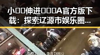 小🐔🐔伸进🈲🔞🔞A官方版下载：探索辽源市娱乐圈新动态