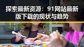 探索最新资源:91网站最新版下载的现状与趋势