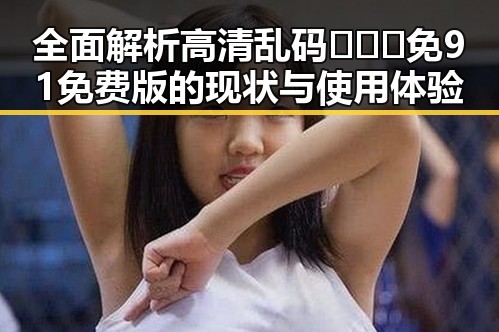全面解析高清乱码🔞❌♋免91免费版的现状与使用体验