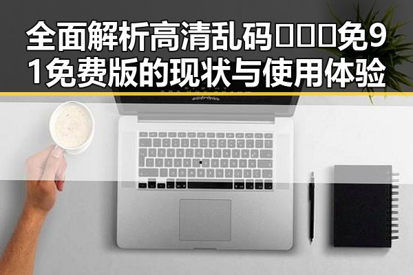 全面解析高清乱码🔞❌♋免91免费版的现状与使用体验