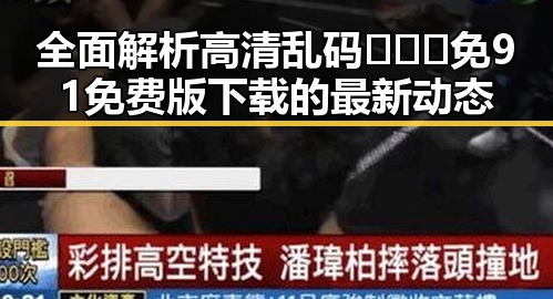 全面解析高清乱码🔞❌♋免91免费版下载的最新动态