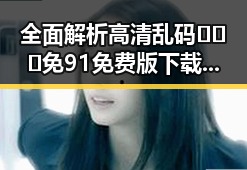全面解析高清乱码🔞❌♋免91免费版下载的最新动态