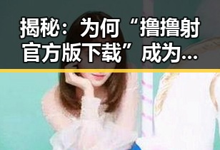 揭秘：为何“撸撸射官方版下载”成为广安市网友的新宠？