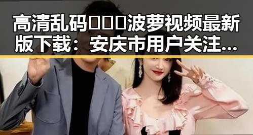 高清乱码🔞❌♋波萝视频最新版下载:安庆市用户关注指南