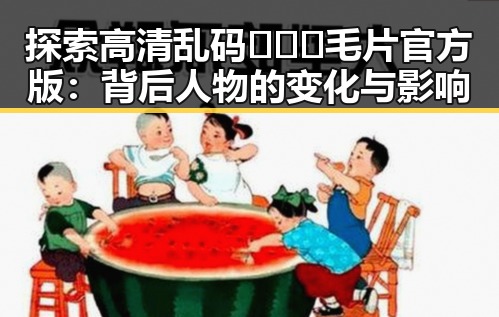 探索高清乱码🔞❌♋毛片官方版：背后人物的变化与影响