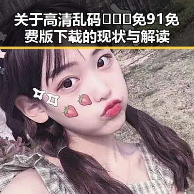 关于高清乱码🔞❌♋免91免费版下载的现状与解读