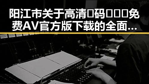 阳江市关于高清🈚码🔞❌♋免费AV官方版下载的全面指南