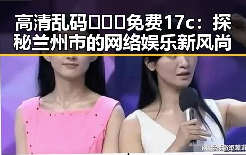 高清乱码🔞❌♋免费17c:探秘兰州市的网络娱乐新风尚