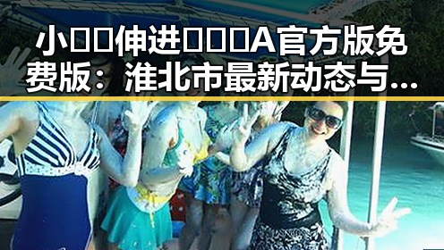 小🐔🐔伸进🈲🔞🔞A官方版免费版：淮北市最新动态与应用介绍