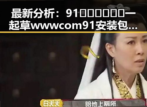 最新分析：91🍆🍑🔞❌❌❌一起草wwwcom91安装包下载现状与发展趋势