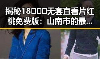 揭秘18❌❌❌无套直看片红桃免费版：山南市的最新资源指南