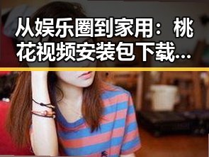从娱乐圈到家用：桃花视频安装包下载引发的讨论反差