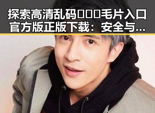 探索高清乱码🔞❌♋毛片入口官方版正版下载：安全与便利的最新选择