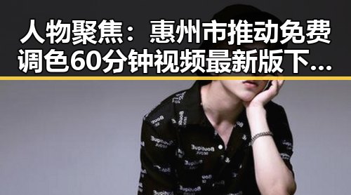 人物聚焦：惠州市推动免费调色60分钟视频最新版下载普及