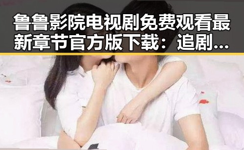 鲁鲁影院电视剧免费观看最新章节官方版下载：追剧新体验