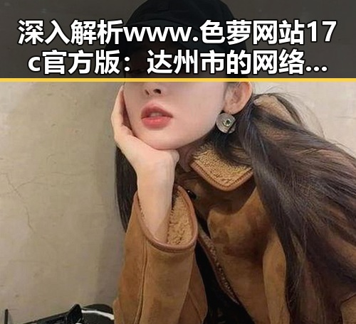 深入解析www.色 萝网站17c官方版：达州市的网络特色与发展趋势