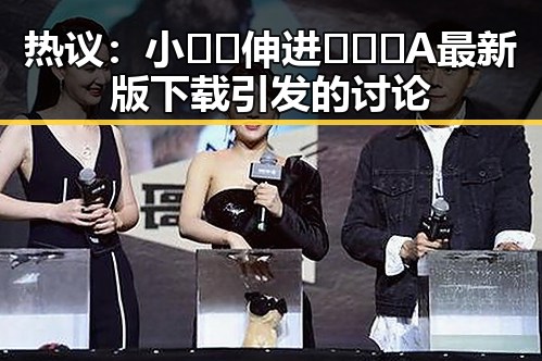热议：小🐔🐔伸进🈲🔞🔞A最新版下载引发的讨论