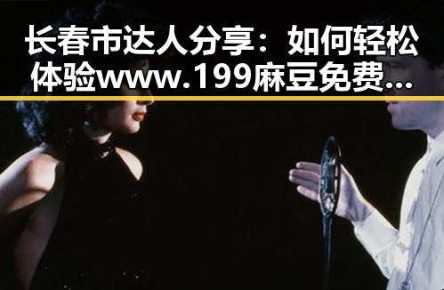 长春市达人分享:如何轻松体验www.199麻豆免费版官方版的乐趣