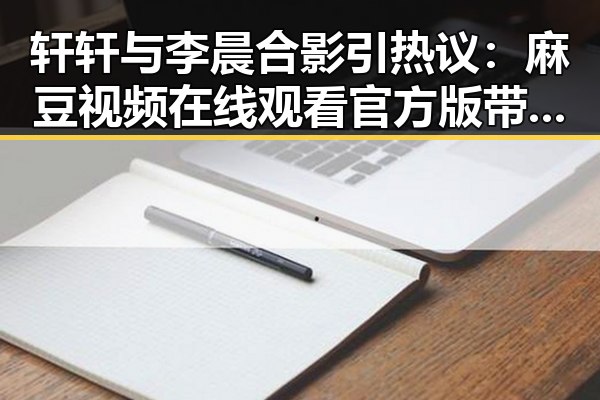 轩轩与李晨合影引热议：麻豆视频在线观看官方版带你看明星趣事