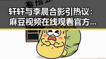 轩轩与李晨合影引热议:麻豆视频在线观看官方版带你看明星趣事