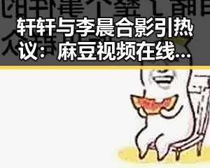 轩轩与李晨合影引热议:麻豆视频在线观看官方版带你看明星趣事