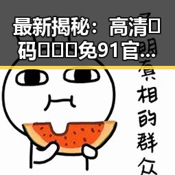 最新揭秘:高清🈚码🔞❌♋免91官方版热门网站现状分析