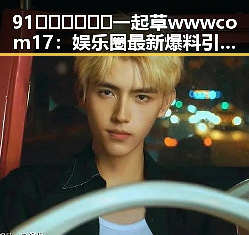 91🍆🍑🔞❌❌❌一起草wwwcom17：娱乐圈最新爆料引发热议