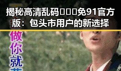揭秘高清乱码🔞❌♋免91官方版：包头市用户的新选择