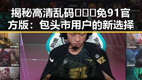 揭秘高清乱码🔞❌♋免91官方版：包头市用户的新选择