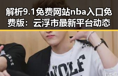 解析9.1免费网站nba入口免费版：云浮市最新平台动态