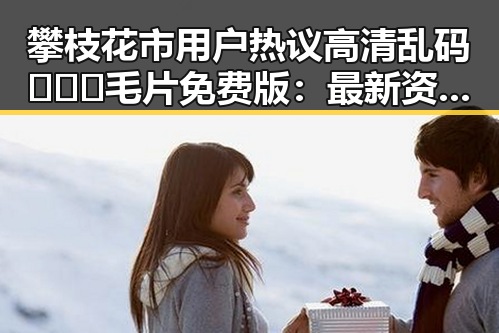攀枝花市用户热议高清乱码🔞❌♋毛片免费版：最新资源指南