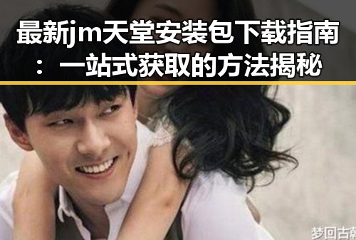 最新 jm天堂安装包下载指南：一站式获取的方法揭秘