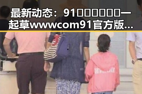 最新动态：91🍆🍑🔞❌❌❌一起草wwwcom91官方版引发广泛关注