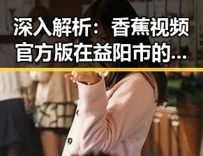 深入解析：香蕉视频官方版在益阳市的最新发展动态