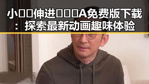 小🐔🐔伸进🈲🔞🔞A免费版下载：探索最新动画趣味体验
